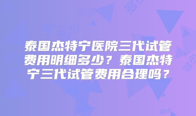 泰国杰特宁医院三代试管费用明细多少？泰国杰特宁三代试管费用合理吗？