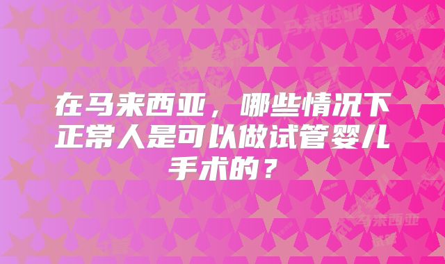 在马来西亚，哪些情况下正常人是可以做试管婴儿手术的？