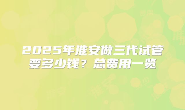 2025年淮安做三代试管要多少钱？总费用一览