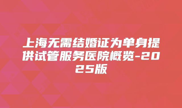 上海无需结婚证为单身提供试管服务医院概览-2025版