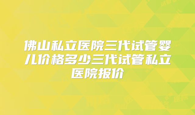 佛山私立医院三代试管婴儿价格多少三代试管私立医院报价