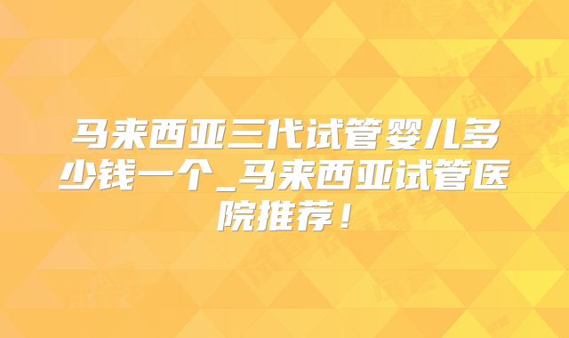 马来西亚三代试管婴儿多少钱一个_马来西亚试管医院推荐！