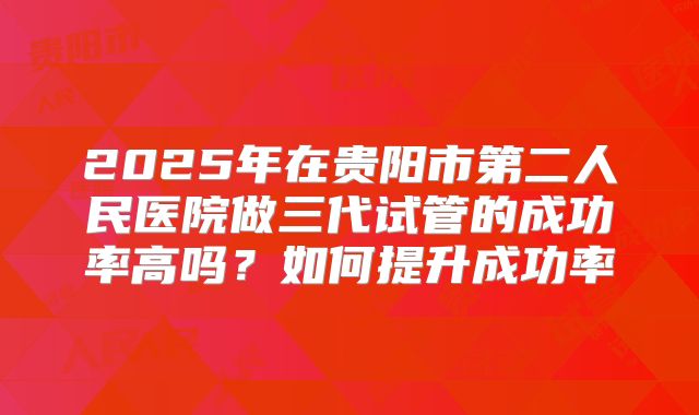 2025年在贵阳市第二人民医院做三代试管的成功率高吗？如何提升成功率