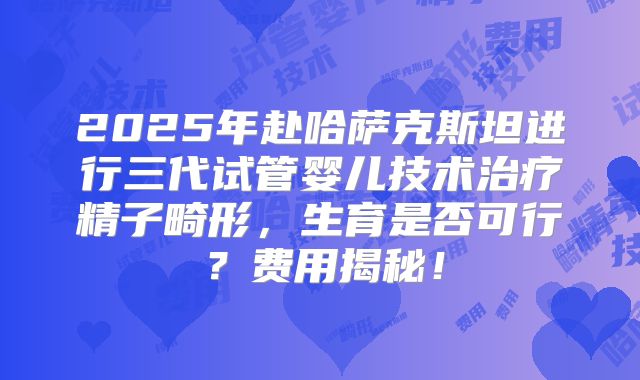 2025年赴哈萨克斯坦进行三代试管婴儿技术治疗精子畸形，生育是否可行？费用揭秘！