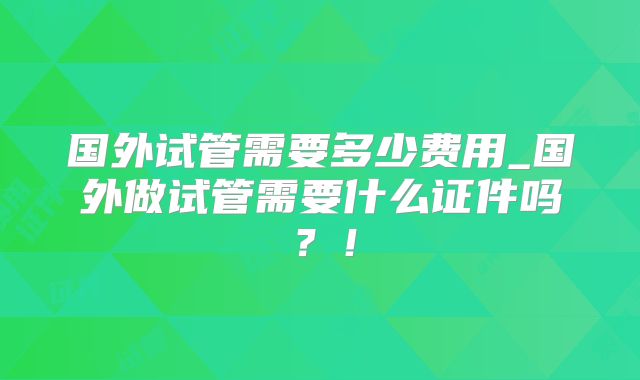 国外试管需要多少费用_国外做试管需要什么证件吗？！