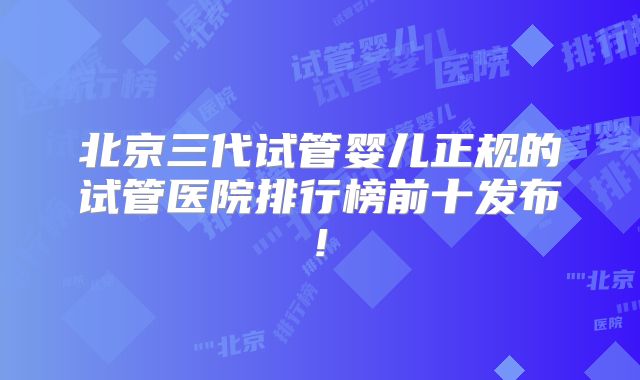 北京三代试管婴儿正规的试管医院排行榜前十发布!