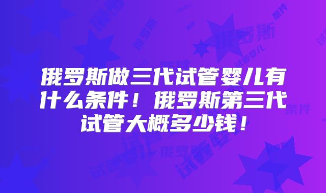 俄罗斯做三代试管婴儿有什么条件！俄罗斯第三代试管大概多少钱！