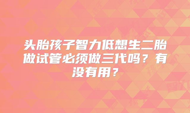 头胎孩子智力低想生二胎做试管必须做三代吗？有没有用？