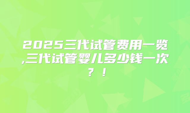 2025三代试管费用一览,三代试管婴儿多少钱一次？！
