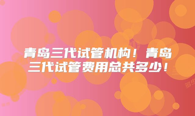 青岛三代试管机构！青岛三代试管费用总共多少！