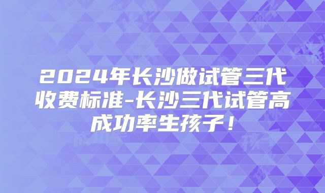 2024年长沙做试管三代收费标准-长沙三代试管高成功率生孩子!
