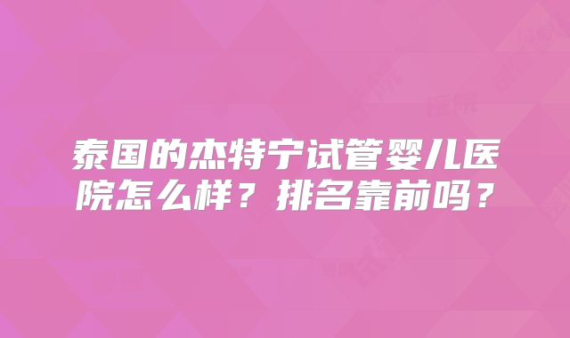 泰国的杰特宁试管婴儿医院怎么样？排名靠前吗？