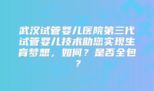 武汉试管婴儿医院第三代试管婴儿技术助您实现生育梦想，如何？是否全包？