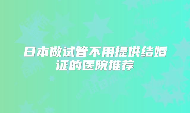 日本做试管不用提供结婚证的医院推荐