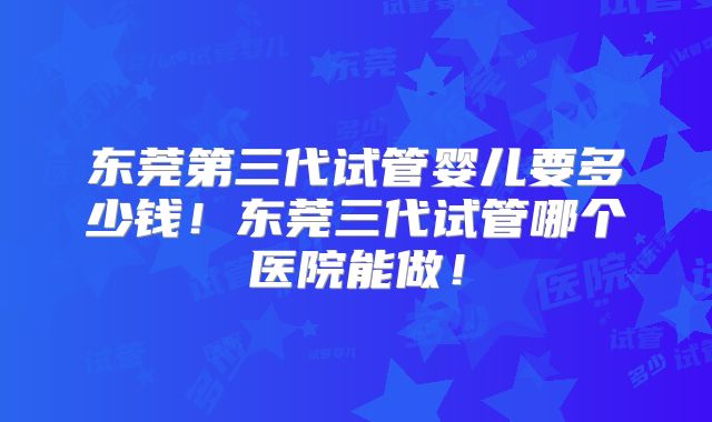 东莞第三代试管婴儿要多少钱！东莞三代试管哪个医院能做！