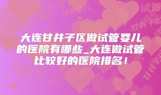 大连甘井子区做试管婴儿的医院有哪些_大连做试管比较好的医院排名！