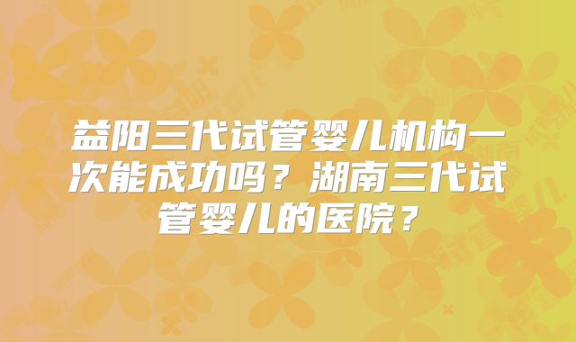 益阳三代试管婴儿机构一次能成功吗？湖南三代试管婴儿的医院？