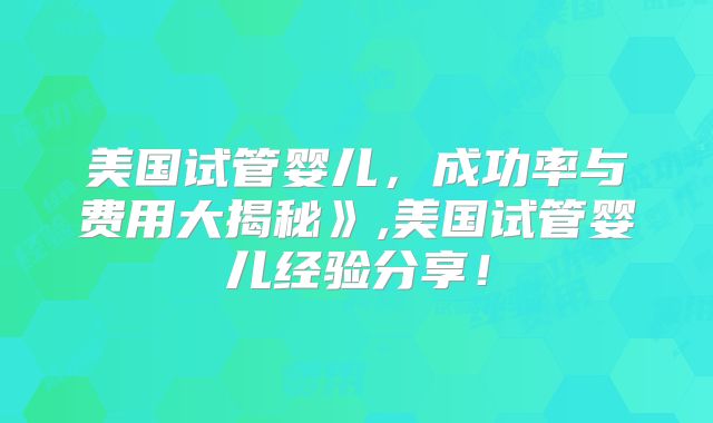 美国试管婴儿,成功率与费用大揭秘》,美国试管婴儿经验分享!