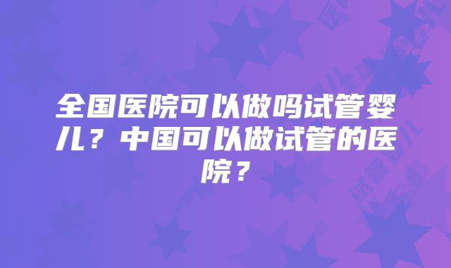 全国医院可以做吗试管婴儿？中国可以做试管的医院？