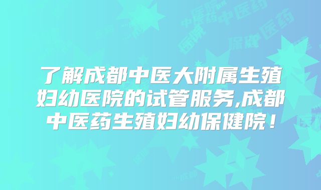 了解成都中医大附属生殖妇幼医院的试管服务,成都中医药生殖妇幼保健院！