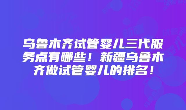 乌鲁木齐试管婴儿三代服务点有哪些！新疆乌鲁木齐做试管婴儿的排名！