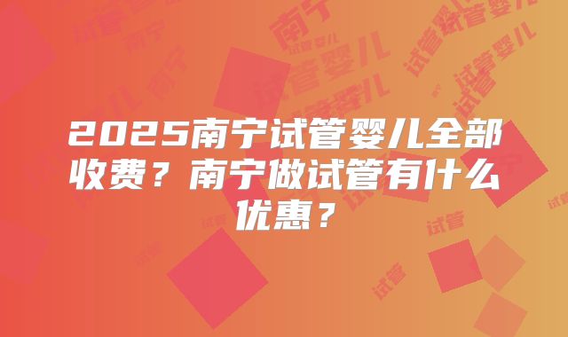 2025南宁试管婴儿全部收费?南宁做试管有什么优惠?