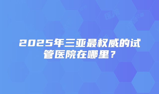 2025年三亚最权威的试管医院在哪里?