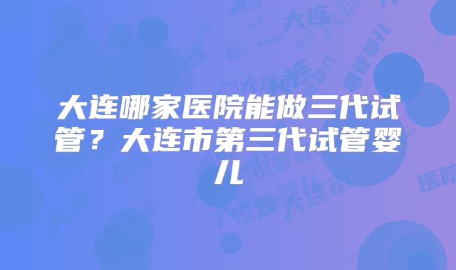 大连哪家医院能做三代试管?大连市第三代试管婴儿