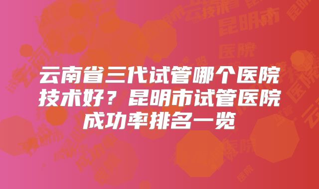 云南省三代试管哪个医院技术好?昆明市试管医院成功率排名一览
