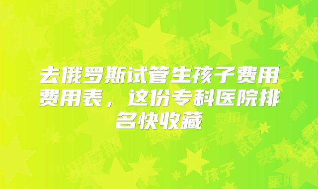 去俄罗斯试管生孩子费用费用表，这份专科医院排名快收藏