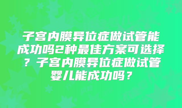 子宫内膜异位症做试管能成功吗2种最佳方案可选择？子宫内膜异位症做试管婴儿能成功吗？