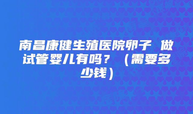 南昌康健生殖医院卵子 做试管婴儿有吗?(需要多少钱)
