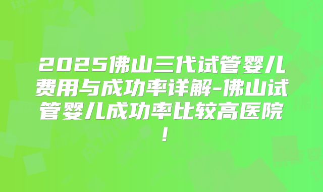 2025佛山三代试管婴儿费用与成功率详解-佛山试管婴儿成功率比较高医院！