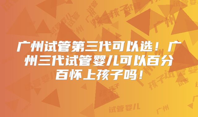 广州试管第三代可以选！广州三代试管婴儿可以百分百怀上孩子吗！