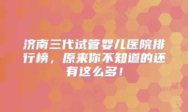 济南三代试管婴儿医院排行榜,原来你不知道的还有这么多!