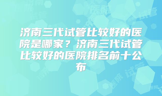 济南三代试管比较好的医院是哪家？济南三代试管比较好的医院排名前十公布