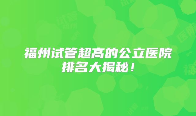 福州试管超高的公立医院排名大揭秘！
