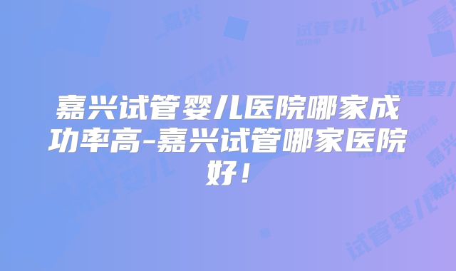 嘉兴试管婴儿医院哪家成功率高-嘉兴试管哪家医院好!