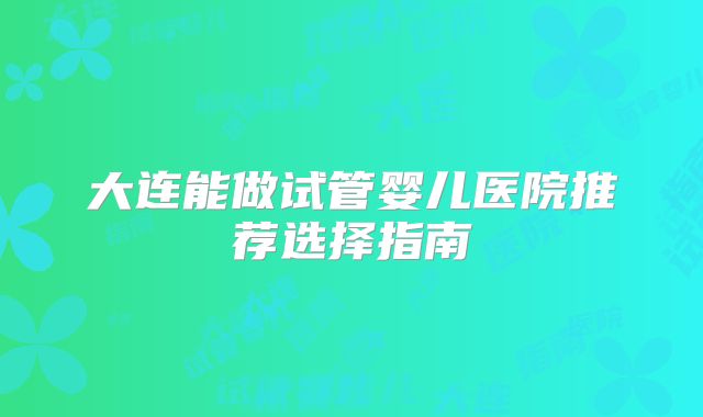 大连能做试管婴儿医院推荐选择指南