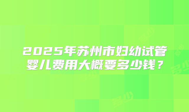 2025年苏州市妇幼试管婴儿费用大概要多少钱？