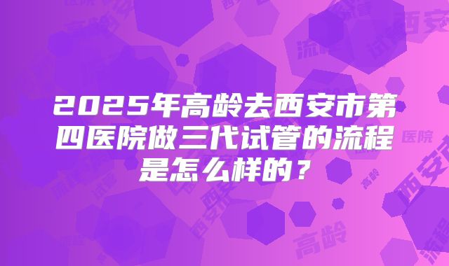 2025年高龄去西安市第四医院做三代试管的流程是怎么样的?