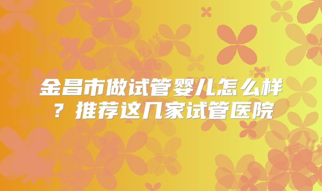 金昌市做试管婴儿怎么样?推荐这几家试管医院