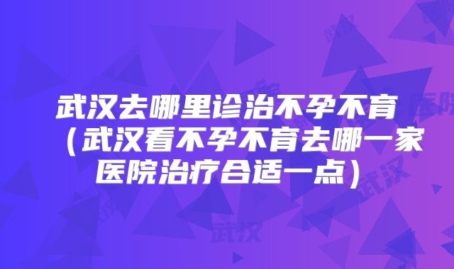 武汉去哪里诊治不孕不育(武汉看不孕不育去哪一家医院治疗合适一点)
