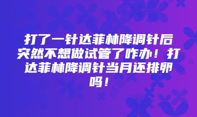打了一针达菲林降调针后突然不想做试管了咋办！打达菲林降调针当月还排卵吗！
