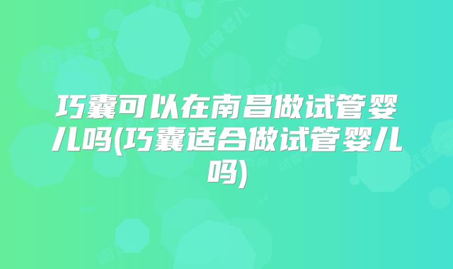 巧囊可以在南昌做试管婴儿吗(巧囊适合做试管婴儿吗)