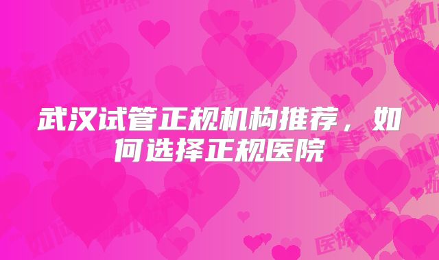 武汉试管正规机构推荐，如何选择正规医院