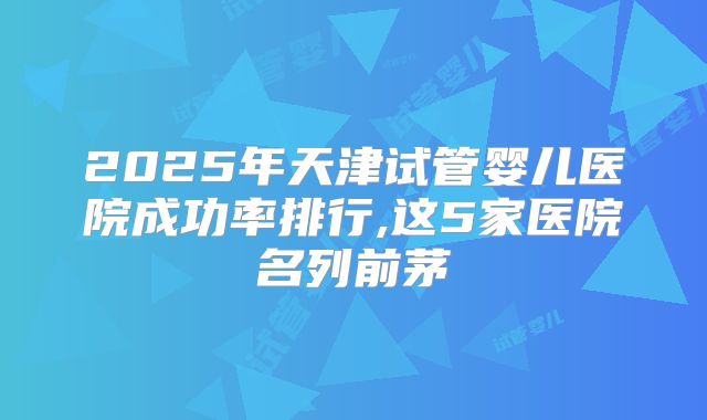 2025年天津试管婴儿医院成功率排行,这5家医院名列前茅