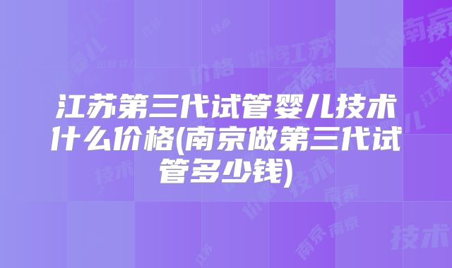 江苏第三代试管婴儿技术什么价格(南京做第三代试管多少钱)