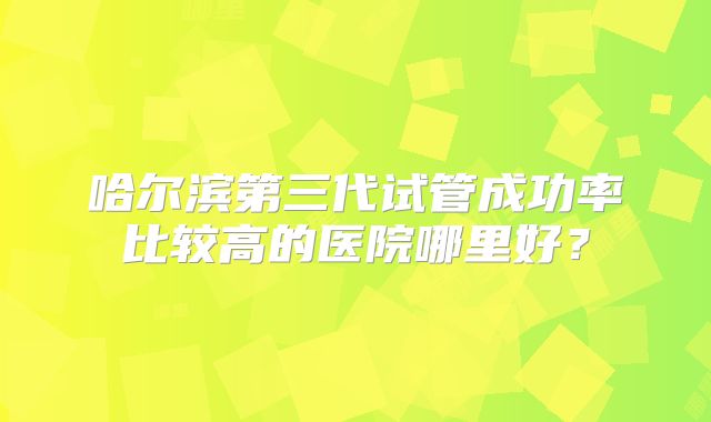 哈尔滨第三代试管成功率比较高的医院哪里好？