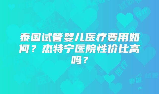 泰国试管婴儿医疗费用如何？杰特宁医院性价比高吗？